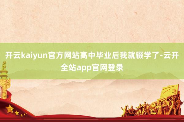 开云kaiyun官方网站高中毕业后我就辍学了-云开全站app官网登录