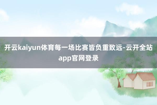 开云kaiyun体育每一场比赛皆负重致远-云开全站app官网登录