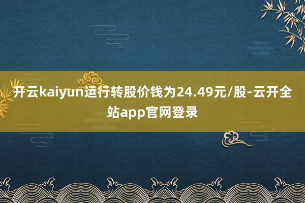开云kaiyun运行转股价钱为24.49元/股-云开全站app官网登录