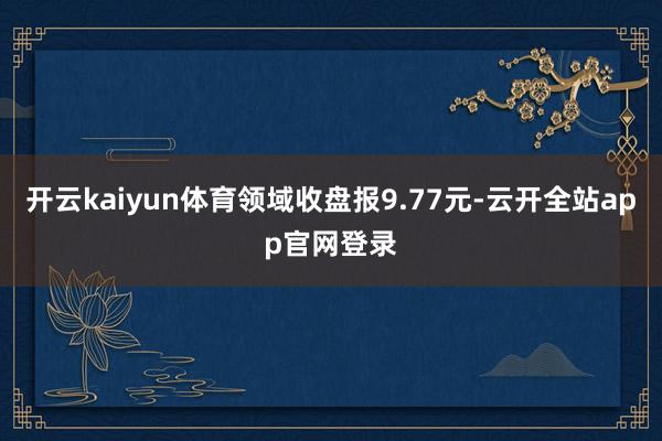 开云kaiyun体育领域收盘报9.77元-云开全站app官网登录