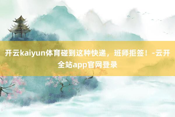 开云kaiyun体育碰到这种快递，班师拒签！-云开全站app官网登录