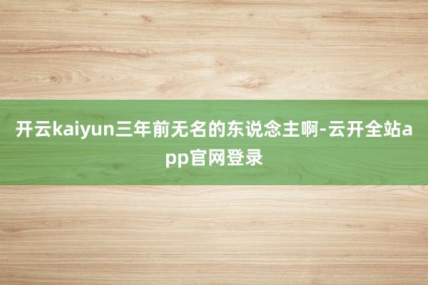 开云kaiyun三年前无名的东说念主啊-云开全站app官网登录