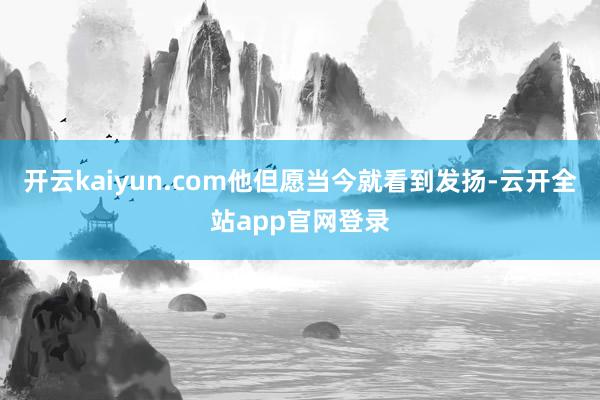 开云kaiyun.com他但愿当今就看到发扬-云开全站app官网登录