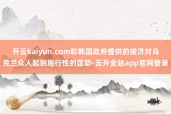 开云kaiyun.com称韩国政府提供的接济对乌克兰众人起到施行性的匡助-云开全站app官网登录