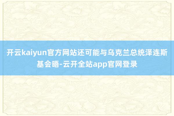 开云kaiyun官方网站还可能与乌克兰总统泽连斯基会晤-云开全站app官网登录