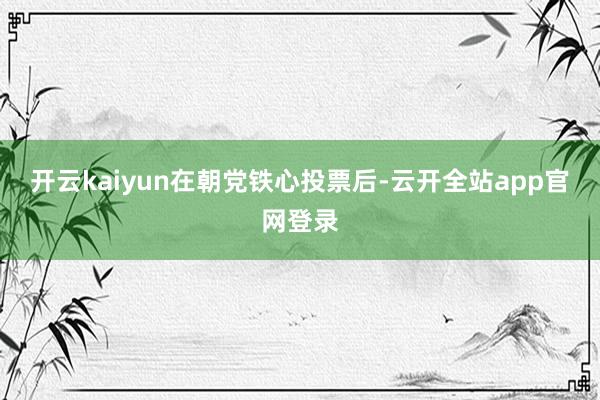 开云kaiyun　　在朝党铁心投票后-云开全站app官网登录
