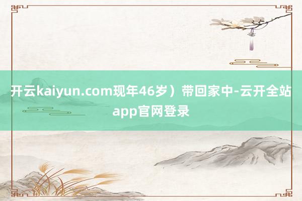 开云kaiyun.com现年46岁）带回家中-云开全站app官网登录