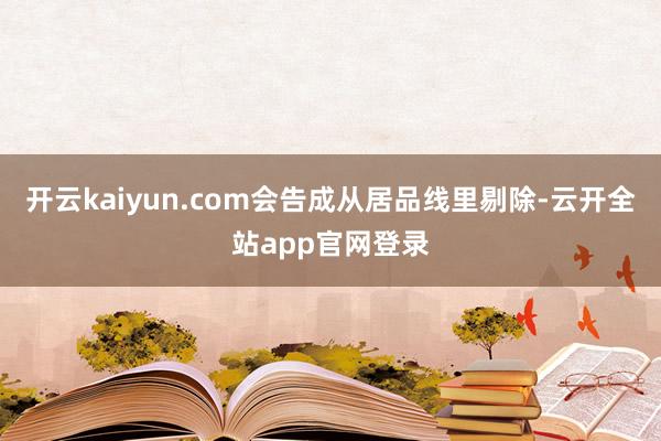 开云kaiyun.com会告成从居品线里剔除-云开全站app官网登录