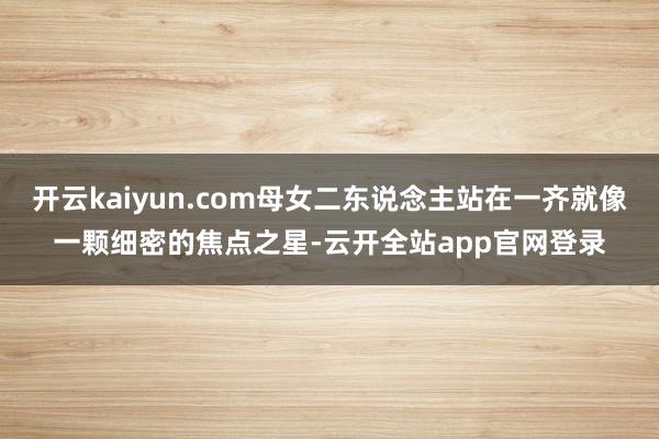 开云kaiyun.com母女二东说念主站在一齐就像一颗细密的焦点之星-云开全站app官网登录