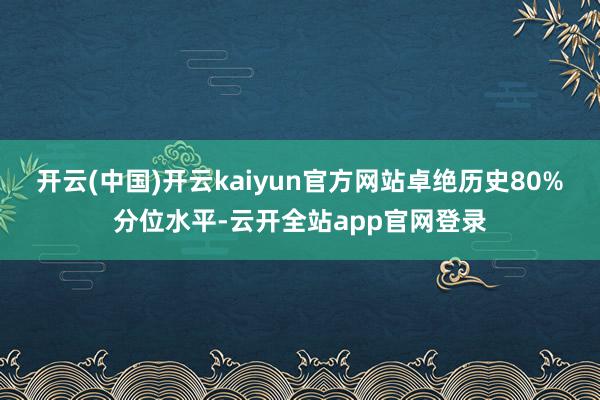 开云(中国)开云kaiyun官方网站卓绝历史80%分位水平-云开全站app官网登录