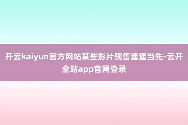 开云kaiyun官方网站某些影片预售遥遥当先-云开全站app官网登录