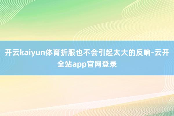 开云kaiyun体育折服也不会引起太大的反响-云开全站app官网登录
