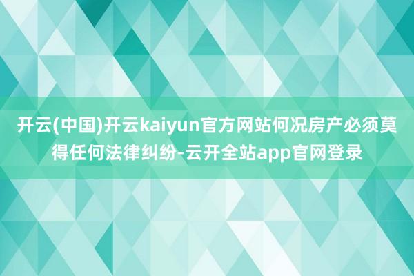 开云(中国)开云kaiyun官方网站何况房产必须莫得任何法律纠纷-云开全站app官网登录