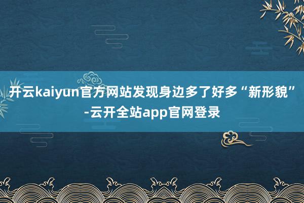 开云kaiyun官方网站发现身边多了好多“新形貌”-云开全站app官网登录