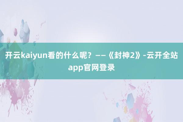 开云kaiyun看的什么呢？——《封神2》-云开全站app官网登录