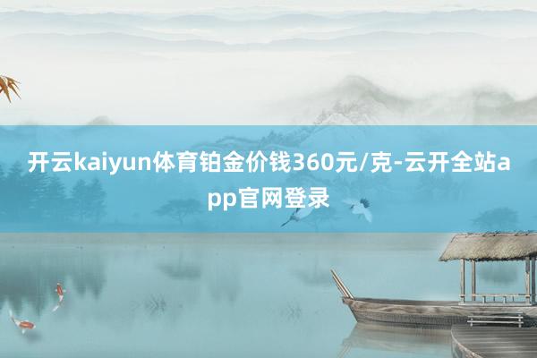 开云kaiyun体育铂金价钱360元/克-云开全站app官网登录