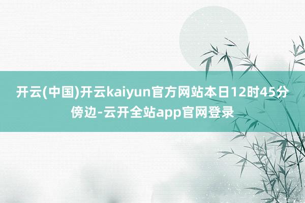 开云(中国)开云kaiyun官方网站本日12时45分傍边-云开全站app官网登录
