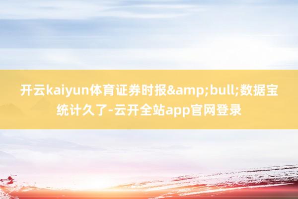 开云kaiyun体育证券时报&bull;数据宝统计久了-云开全站app官网登录