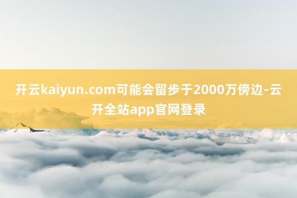 开云kaiyun.com可能会留步于2000万傍边-云开全站app官网登录