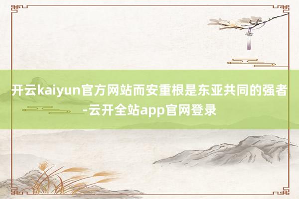 开云kaiyun官方网站而安重根是东亚共同的强者-云开全站app官网登录