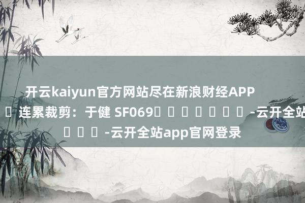 开云kaiyun官方网站尽在新浪财经APP            						连累裁剪：于健 SF069							-云开全站app官网登录
