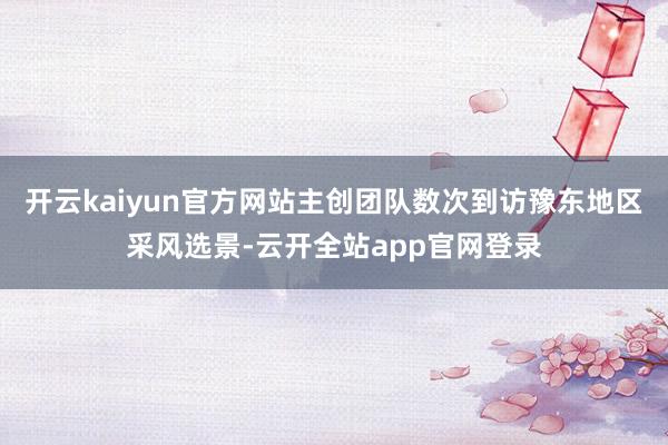 开云kaiyun官方网站主创团队数次到访豫东地区采风选景-云开全站app官网登录