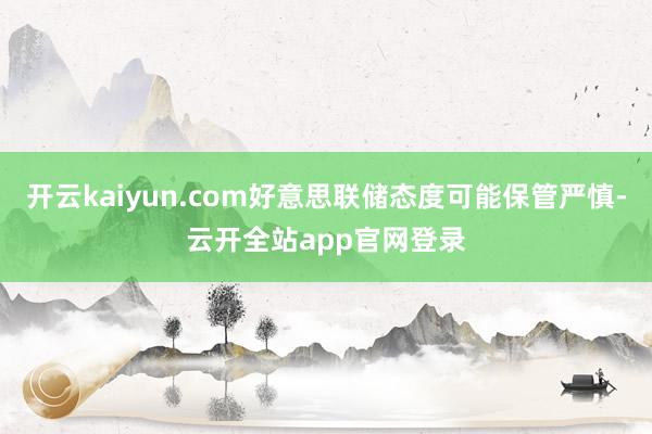 开云kaiyun.com好意思联储态度可能保管严慎-云开全站app官网登录
