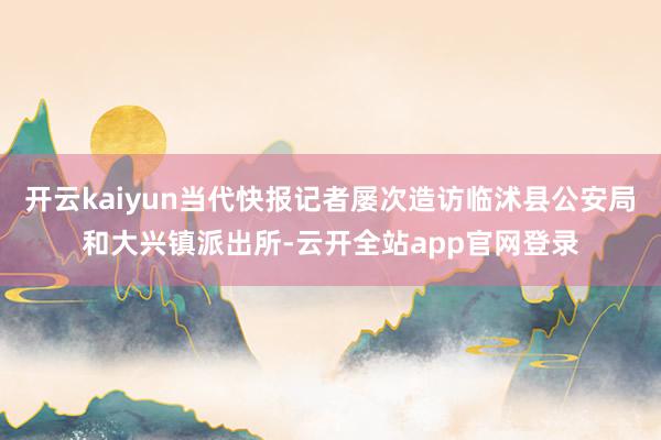 开云kaiyun当代快报记者屡次造访临沭县公安局和大兴镇派出所-云开全站app官网登录