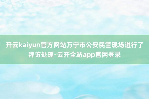 开云kaiyun官方网站万宁市公安民警现场进行了拜访处理-云开全站app官网登录