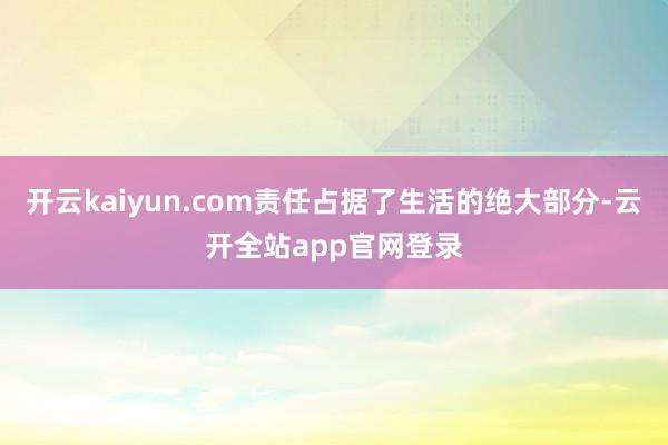 开云kaiyun.com责任占据了生活的绝大部分-云开全站app官网登录