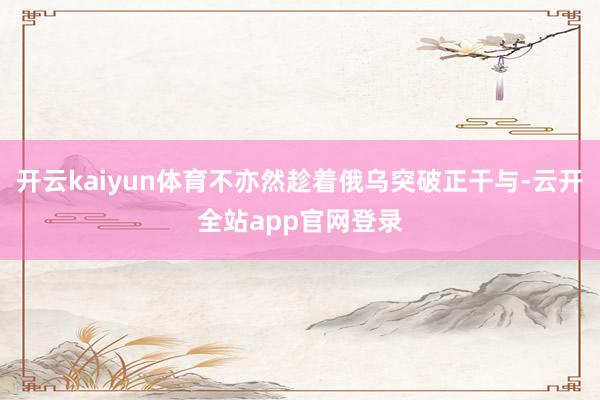 开云kaiyun体育不亦然趁着俄乌突破正干与-云开全站app官网登录