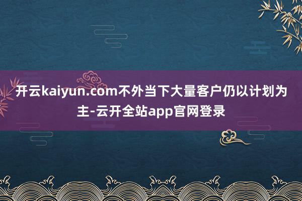 开云kaiyun.com不外当下大量客户仍以计划为主-云开全站app官网登录