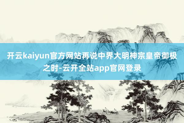 开云kaiyun官方网站再说中界大明神宗皇帝御极之时-云开全站app官网登录