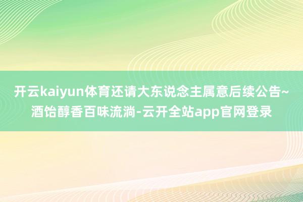 开云kaiyun体育还请大东说念主属意后续公告~酒饴醇香百味流淌-云开全站app官网登录