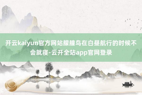 开云kaiyun官方网站艨艟鸟在白昼航行的时候不会就寝-云开全站app官网登录