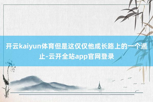 开云kaiyun体育但是这仅仅他成长路上的一个遏止-云开全站app官网登录