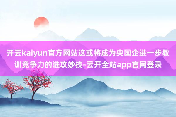 开云kaiyun官方网站这或将成为央国企进一步教训竞争力的进攻妙技-云开全站app官网登录