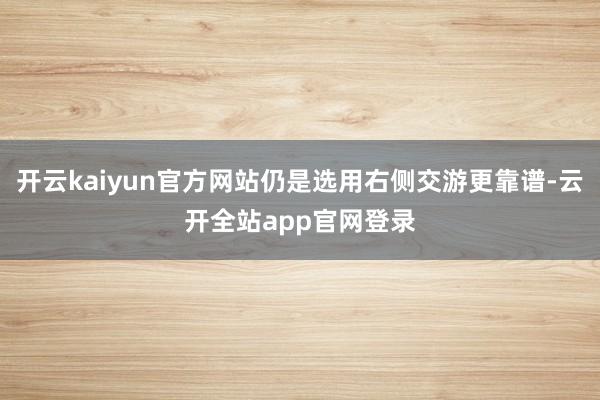 开云kaiyun官方网站仍是选用右侧交游更靠谱-云开全站app官网登录