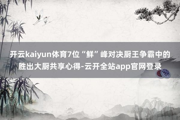 开云kaiyun体育7位“鲜”峰对决厨王争霸中的胜出大厨共享心得-云开全站app官网登录
