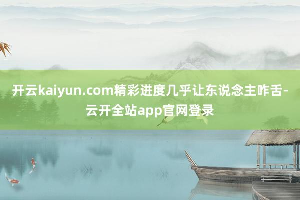 开云kaiyun.com精彩进度几乎让东说念主咋舌-云开全站app官网登录