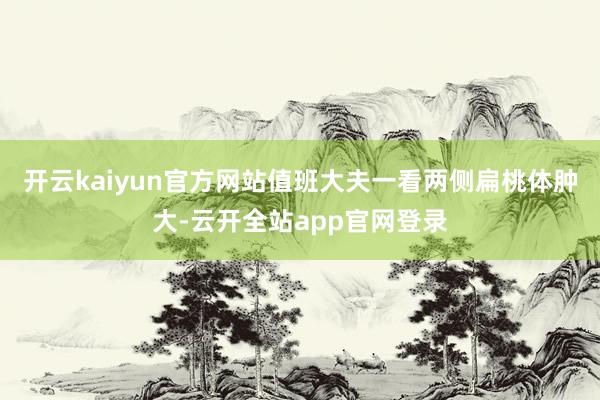 开云kaiyun官方网站值班大夫一看两侧扁桃体肿大-云开全站app官网登录