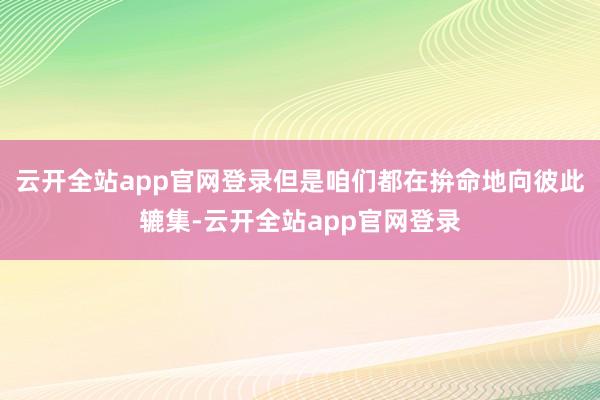 云开全站app官网登录但是咱们都在拚命地向彼此辘集-云开全站app官网登录