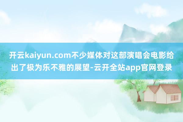 开云kaiyun.com不少媒体对这部演唱会电影给出了极为乐不雅的展望-云开全站app官网登录