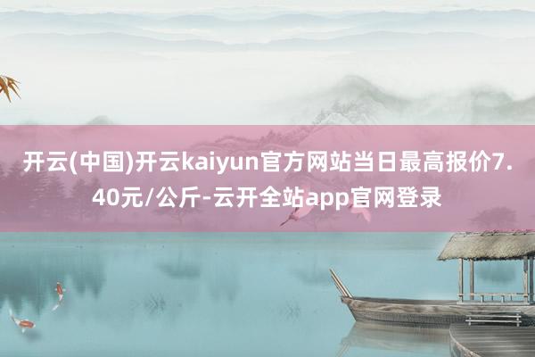开云(中国)开云kaiyun官方网站当日最高报价7.40元/公斤-云开全站app官网登录