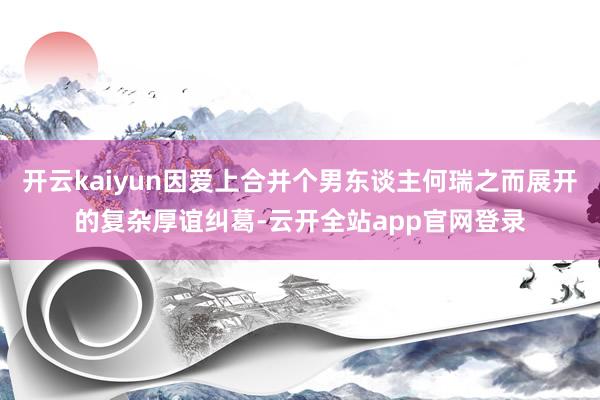 开云kaiyun因爱上合并个男东谈主何瑞之而展开的复杂厚谊纠葛-云开全站app官网登录