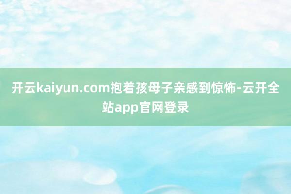 开云kaiyun.com抱着孩母子亲感到惊怖-云开全站app官网登录