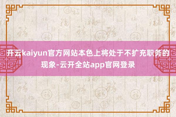 开云kaiyun官方网站本色上将处于不扩充职务的现象-云开全站app官网登录