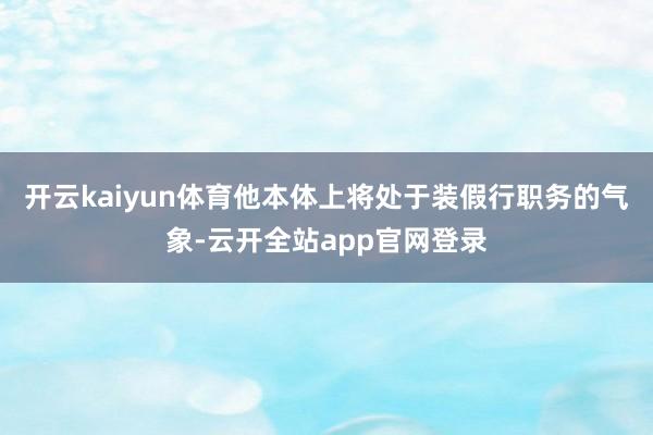 开云kaiyun体育他本体上将处于装假行职务的气象-云开全站app官网登录