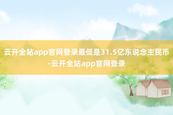 云开全站app官网登录最低是31.5亿东说念主民币-云开全站app官网登录