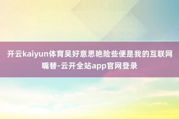 开云kaiyun体育吴好意思艳险些便是我的互联网嘴替-云开全站app官网登录